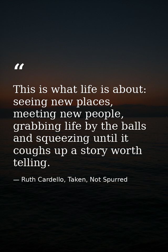 This is what life is about: seeing new places, meeting new people, grabbing life by the balls and squeezing until it cou — Ruth Cardello, Taken, Not Spurred