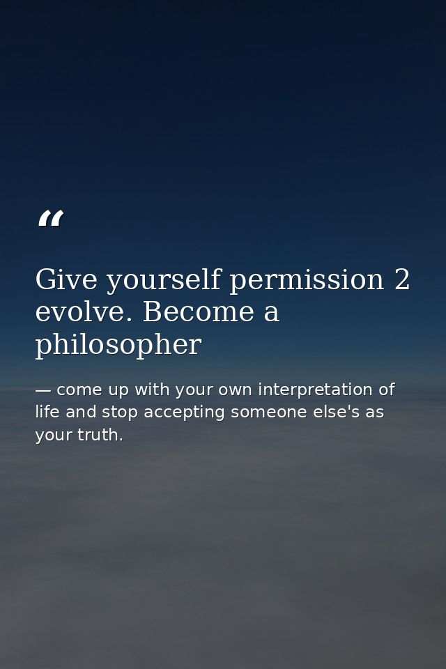 Give yourself permission 2 evolve. Become a philosopher — come up with your own interpretation of life and stop accepting someone else's as your truth.