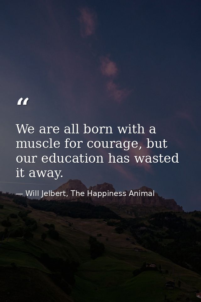 We are all born with a muscle for courage, but our education has wasted it away. — Will Jelbert, The Happiness Animal