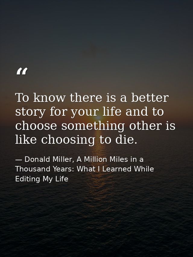 To know there is a better story for your life and to choose something other is like choosing to die. — Donald Miller, A Million Miles in a Thousand Years: What I Learned While Editing My Life