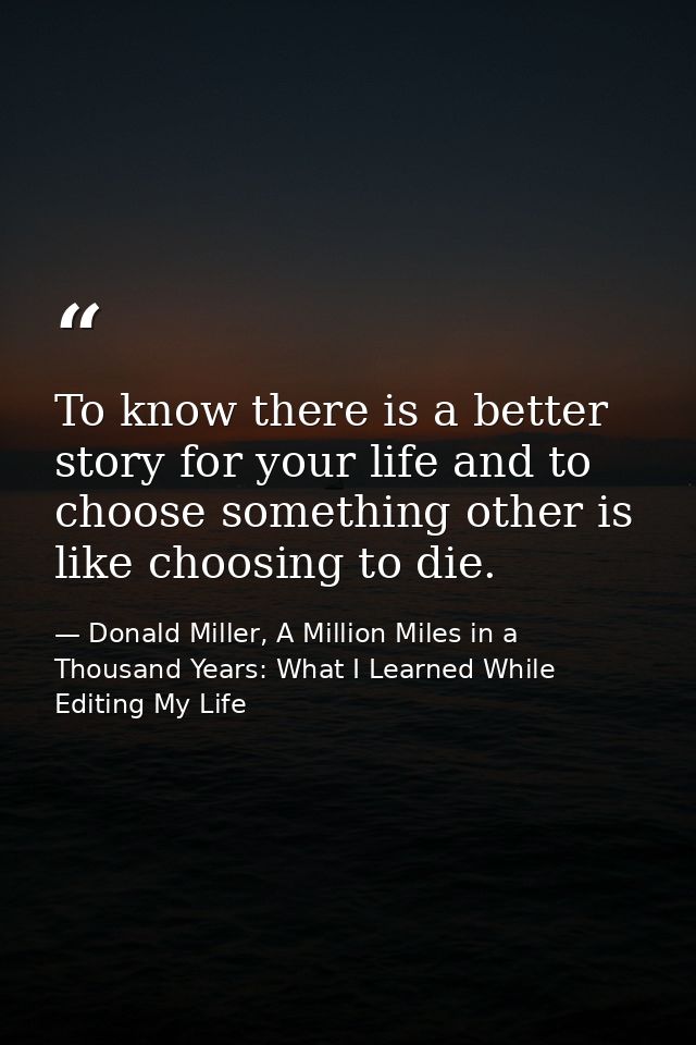 To know there is a better story for your life and to choose something other is like choosing to die. — Donald Miller, A Million Miles in a Thousand Years: What I Learned While Editing My Life