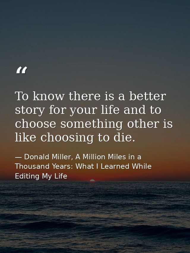 To know there is a better story for your life and to choose something other is like choosing to die. — Donald Miller, A Million Miles in a Thousand Years: What I Learned While Editing My Life