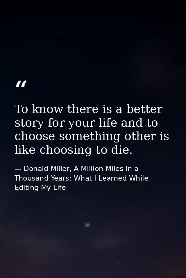 To know there is a better story for your life and to choose something other is like choosing to die. — Donald Miller, A Million Miles in a Thousand Years: What I Learned While Editing My Life