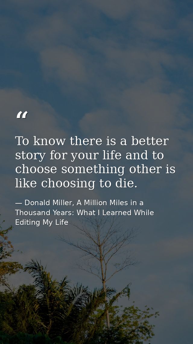 To know there is a better story for your life and to choose something other is like choosing to die. — Donald Miller, A Million Miles in a Thousand Years: What I Learned While Editing My Life