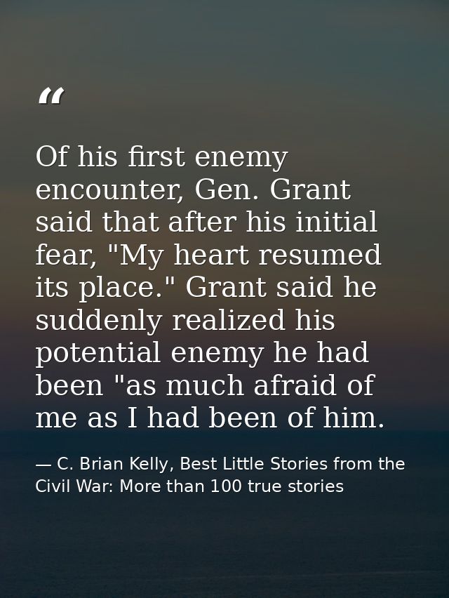 Of his first enemy encounter, Gen. Grant said that after his initial fear, "My heart resumed its place." Grant said he s — C. Brian Kelly, Best Little Stories from the Civil War: More than 100 true stories