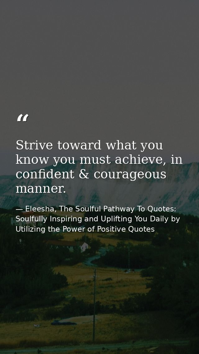Strive toward what you know you must achieve, in confident & courageous manner. — Eleesha, The Soulful Pathway To Quotes: Soulfully Inspiring and Uplifting You Daily by Utilizing the Power of Positive Quotes