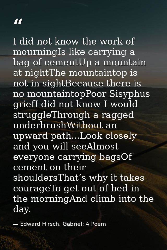 I did not know the work of mourningIs like carrying a bag of cementUp a mountain at nightThe mountaintop is not in sight — Edward Hirsch, Gabriel: A Poem