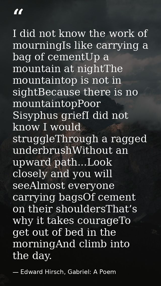 I did not know the work of mourningIs like carrying a bag of cementUp a mountain at nightThe mountaintop is not in sight — Edward Hirsch, Gabriel: A Poem