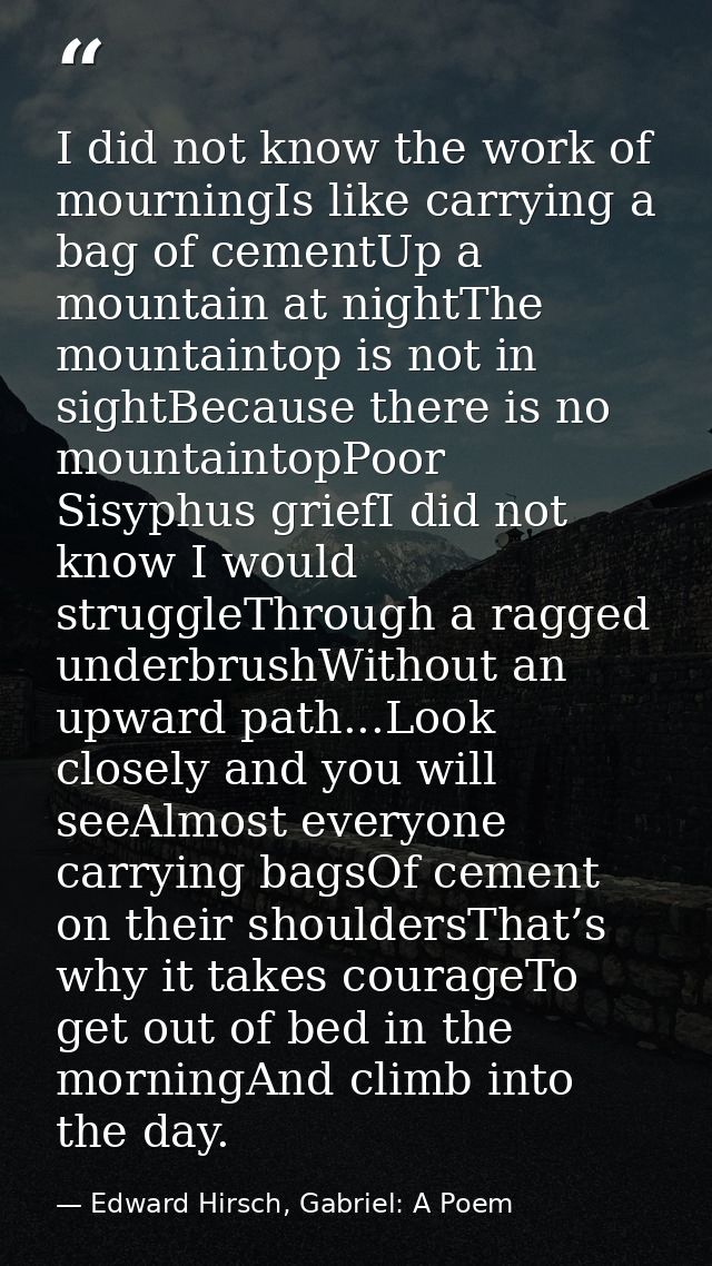 I did not know the work of mourningIs like carrying a bag of cementUp a mountain at nightThe mountaintop is not in sight — Edward Hirsch, Gabriel: A Poem