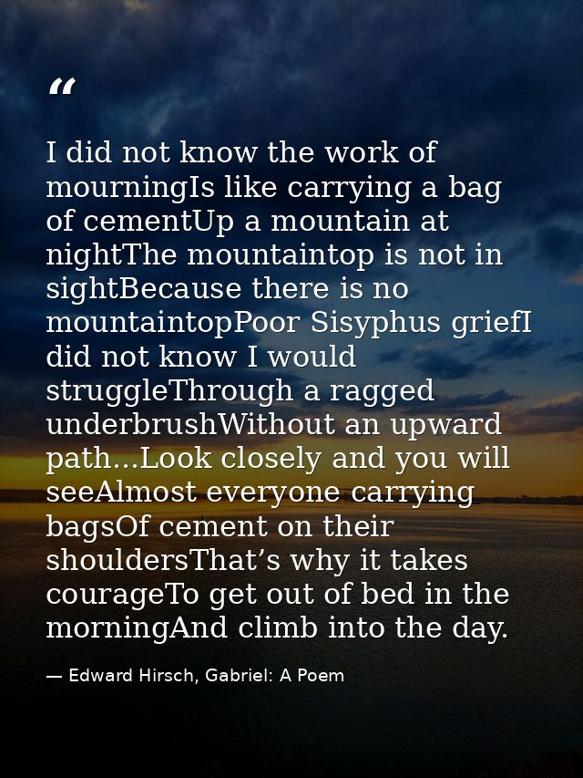 I did not know the work of mourningIs like carrying a bag of cementUp a mountain at nightThe mountaintop is not in sight — Edward Hirsch, Gabriel: A Poem