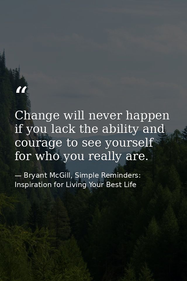 Change will never happen if you lack the ability and courage to see yourself for who you really are. — Bryant McGill, Simple Reminders: Inspiration for Living Your Best Life