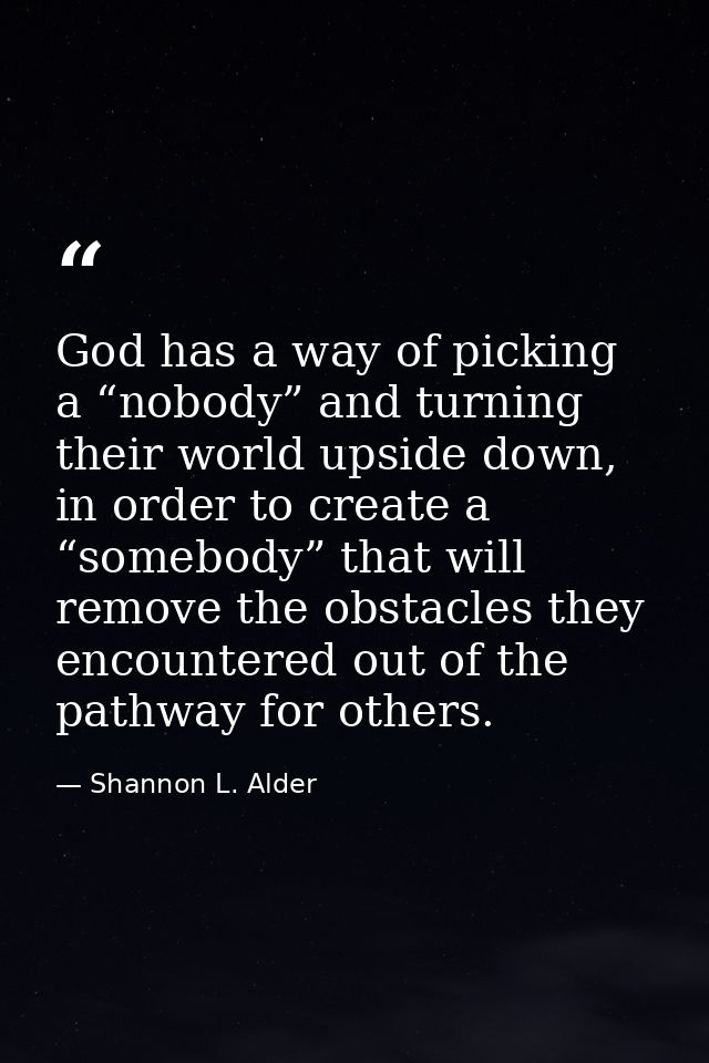 God has a way of picking a “nobody” and turning their world upside down, in order to create a “somebody” that will remov — Shannon L. Alder
