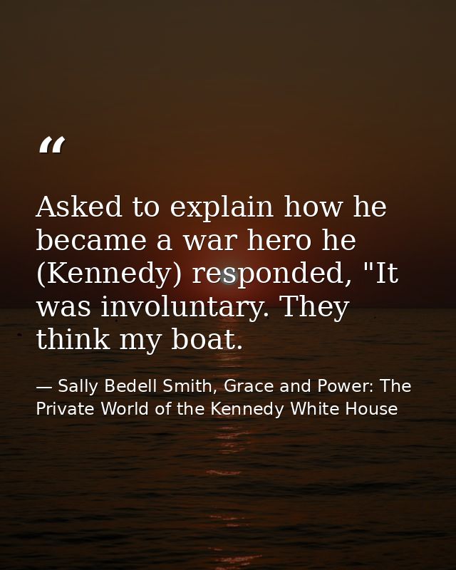 Asked to explain how he became a war hero he (Kennedy) responded, "It was involuntary. They think my boat. — Sally Bedell Smith, Grace and Power: The Private World of the Kennedy White House