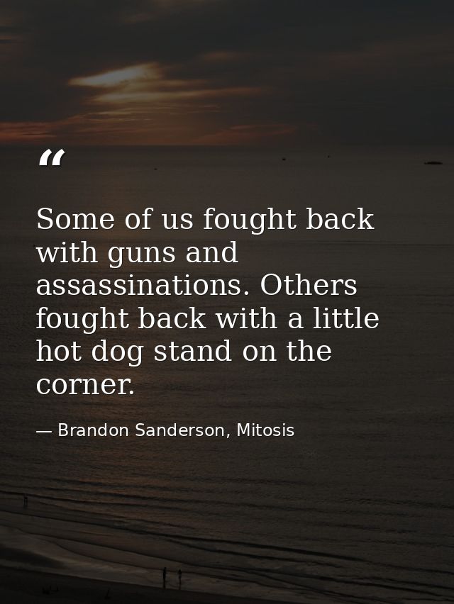 Some of us fought back with guns and assassinations. Others fought back with a little hot dog stand on the corner. — Brandon Sanderson, Mitosis