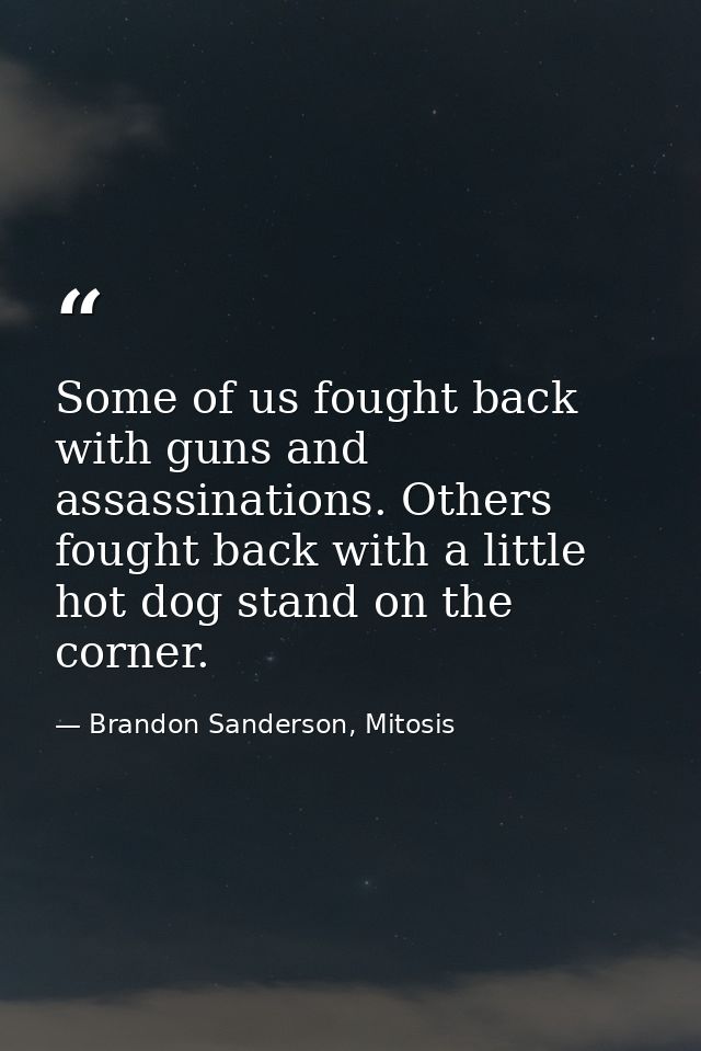 Some of us fought back with guns and assassinations. Others fought back with a little hot dog stand on the corner. — Brandon Sanderson, Mitosis