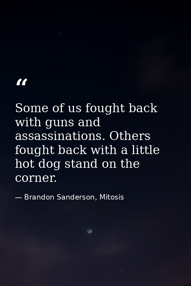 Some of us fought back with guns and assassinations. Others fought back with a little hot dog stand on the corner. — Brandon Sanderson, Mitosis