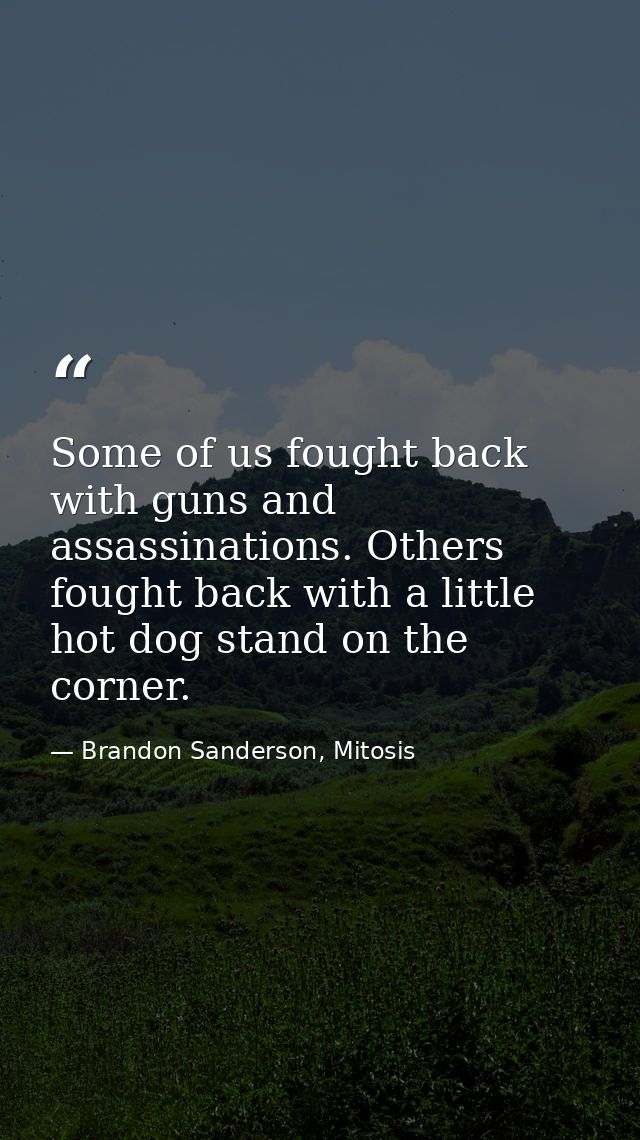 Some of us fought back with guns and assassinations. Others fought back with a little hot dog stand on the corner. — Brandon Sanderson, Mitosis