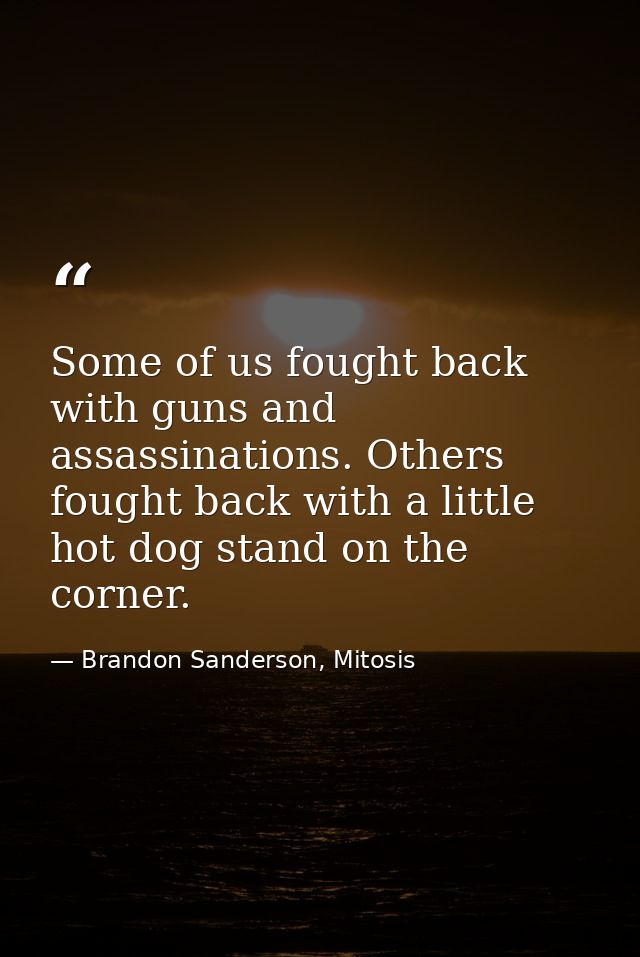 Some of us fought back with guns and assassinations. Others fought back with a little hot dog stand on the corner. — Brandon Sanderson, Mitosis