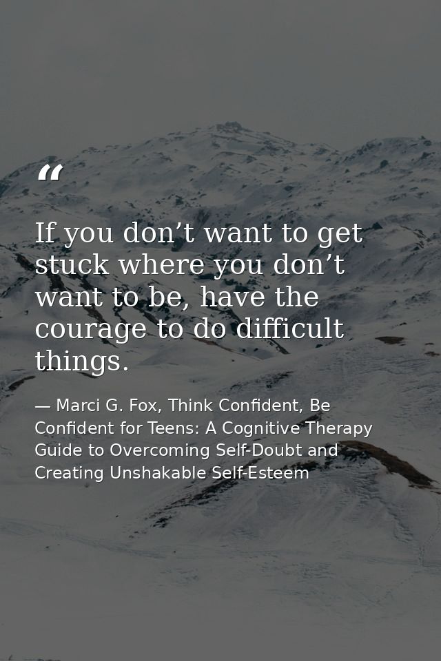If you don’t want to get stuck where you don’t want to be, have the courage to do difficult things. — Marci G. Fox, Think Confident, Be Confident for Teens: A Cognitive Therapy Guide to Overcoming Self-Doubt and Creating Unshakable Self-Esteem