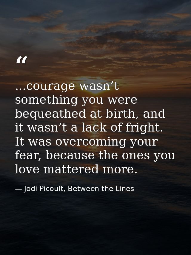 ...courage wasn’t something you were bequeathed at birth, and it wasn’t a lack of fright. It was overcoming your fear, b — Jodi Picoult, Between the Lines