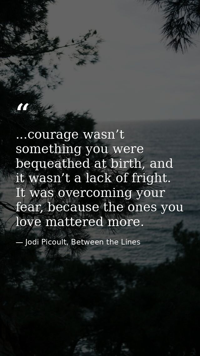...courage wasn’t something you were bequeathed at birth, and it wasn’t a lack of fright. It was overcoming your fear, b — Jodi Picoult, Between the Lines