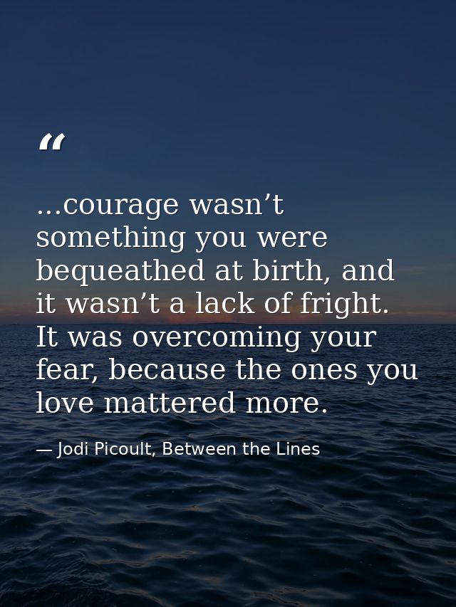 ...courage wasn’t something you were bequeathed at birth, and it wasn’t a lack of fright. It was overcoming your fear, b — Jodi Picoult, Between the Lines