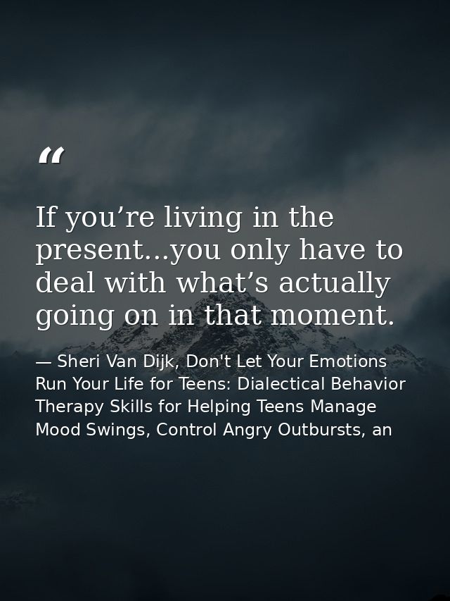 If you’re living in the present...you only have to deal with what’s actually going on in that moment. — Sheri Van Dijk, Don't Let Your Emotions Run Your Life for Teens: Dialectical Behavior Therapy Skills for Helping Teens Manage Mood Swings, Control Angry Outbursts, an