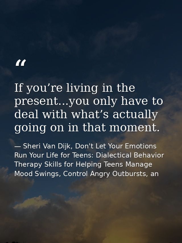 If you’re living in the present...you only have to deal with what’s actually going on in that moment. — Sheri Van Dijk, Don't Let Your Emotions Run Your Life for Teens: Dialectical Behavior Therapy Skills for Helping Teens Manage Mood Swings, Control Angry Outbursts, an