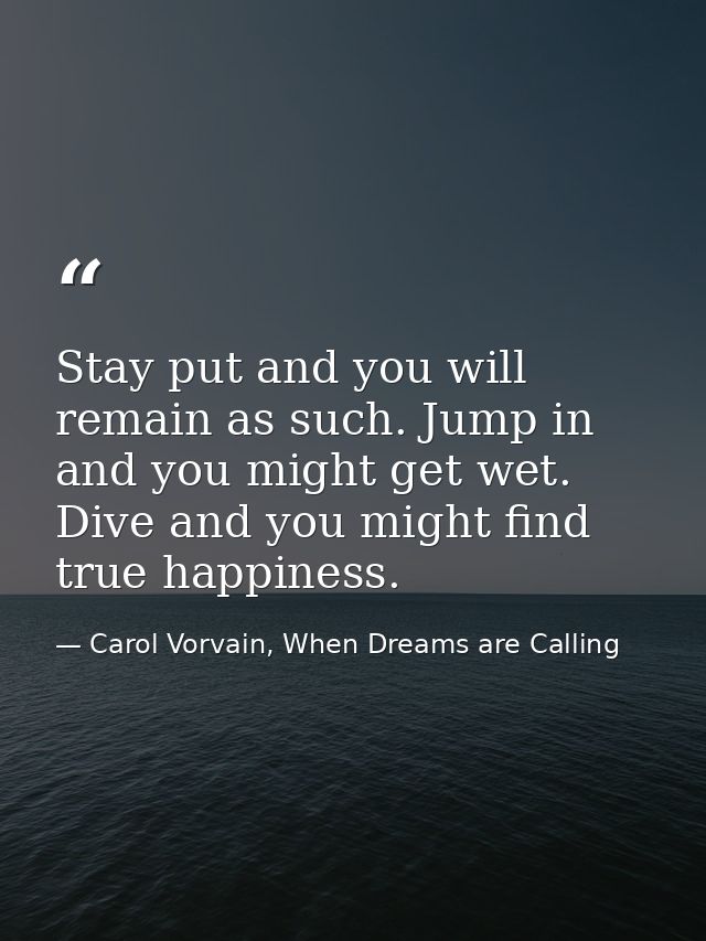 Stay put and you will remain as such. Jump in and you might get wet. Dive and you might find true happiness. — Carol Vorvain, When Dreams are Calling