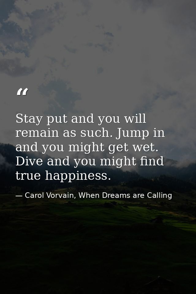 Stay put and you will remain as such. Jump in and you might get wet. Dive and you might find true happiness. — Carol Vorvain, When Dreams are Calling