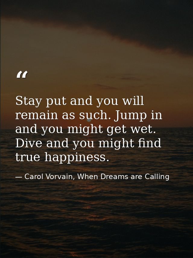 Stay put and you will remain as such. Jump in and you might get wet. Dive and you might find true happiness. — Carol Vorvain, When Dreams are Calling