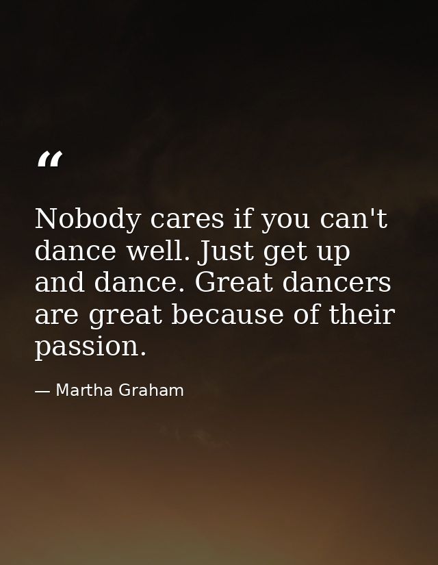 Nobody cares if you can't dance well. Just get up and dance. Great dancers are great because of their passion. — Martha Graham
