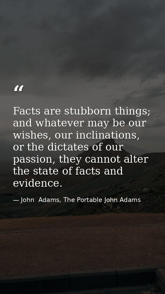 Facts are stubborn things; and whatever may be our wishes, our inclinations, or the dictates of our passion, they cannot — John  Adams, The Portable John Adams