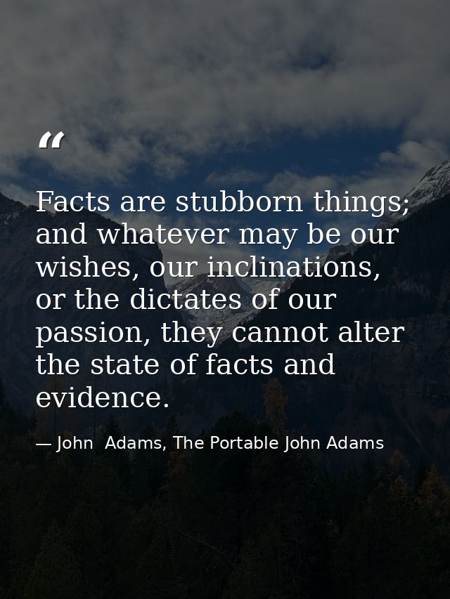 Facts are stubborn things; and whatever may be our wishes, our inclinations, or the dictates of our passion, they cannot — John  Adams, The Portable John Adams