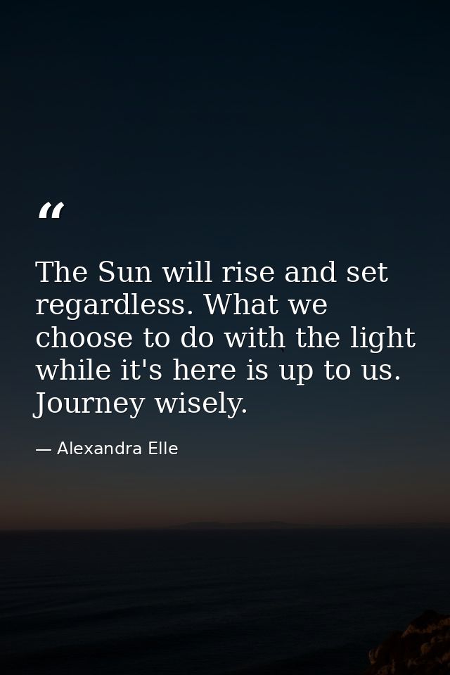 The Sun will rise and set regardless. What we choose to do with the light while it's here is up to us. Journey wisely. — Alexandra Elle