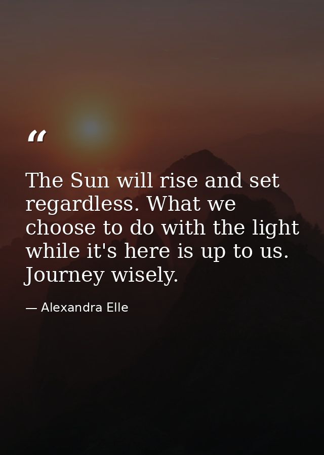 The Sun will rise and set regardless. What we choose to do with the light while it's here is up to us. Journey wisely. — Alexandra Elle