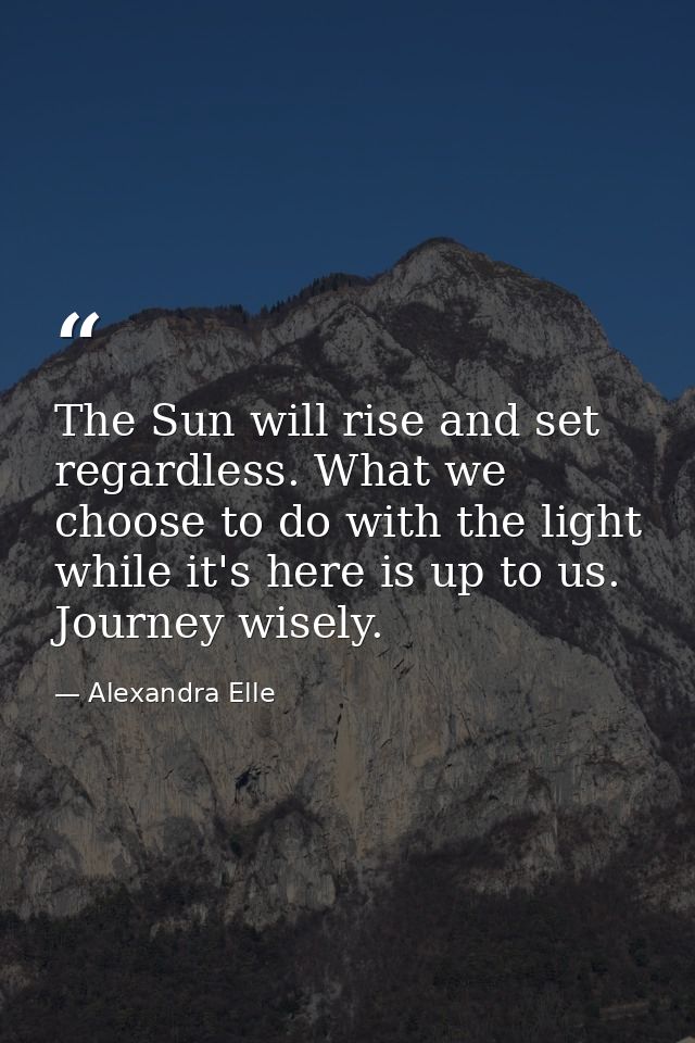 The Sun will rise and set regardless. What we choose to do with the light while it's here is up to us. Journey wisely. — Alexandra Elle