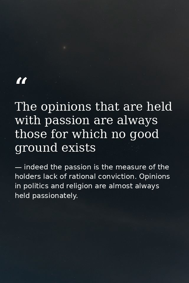 The opinions that are held with passion are always those for which no good ground exists — indeed the passion is the measure of the holders lack of rational conviction. Opinions in politics and religion are almost always held passionately.