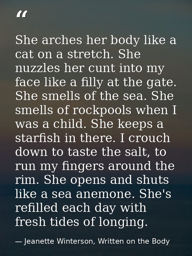 She arches her body like a cat on a stretch. She nuzzles her cunt into my face like a filly at the gate. She smells of t — Jeanette Winterson, Written on the Body