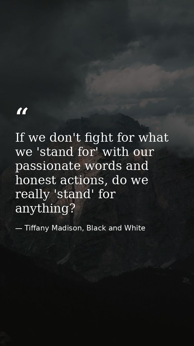 If we don't fight for what we 'stand for' with our passionate words and honest actions, do we really 'stand' for anythin — Tiffany Madison, Black and White