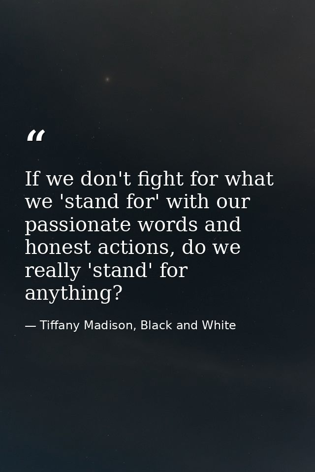 If we don't fight for what we 'stand for' with our passionate words and honest actions, do we really 'stand' for anythin — Tiffany Madison, Black and White