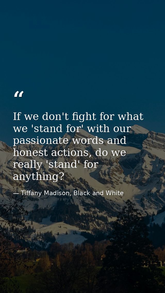 If we don't fight for what we 'stand for' with our passionate words and honest actions, do we really 'stand' for anythin — Tiffany Madison, Black and White
