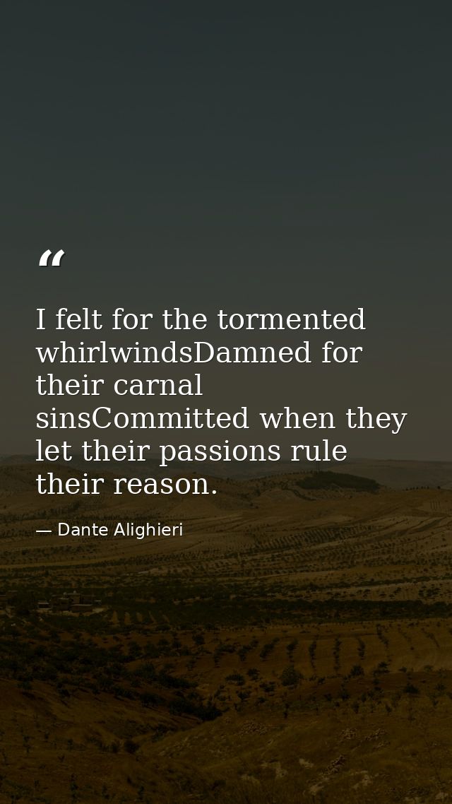 I felt for the tormented whirlwindsDamned for their carnal sinsCommitted when they let their passions rule their reason. — Dante Alighieri