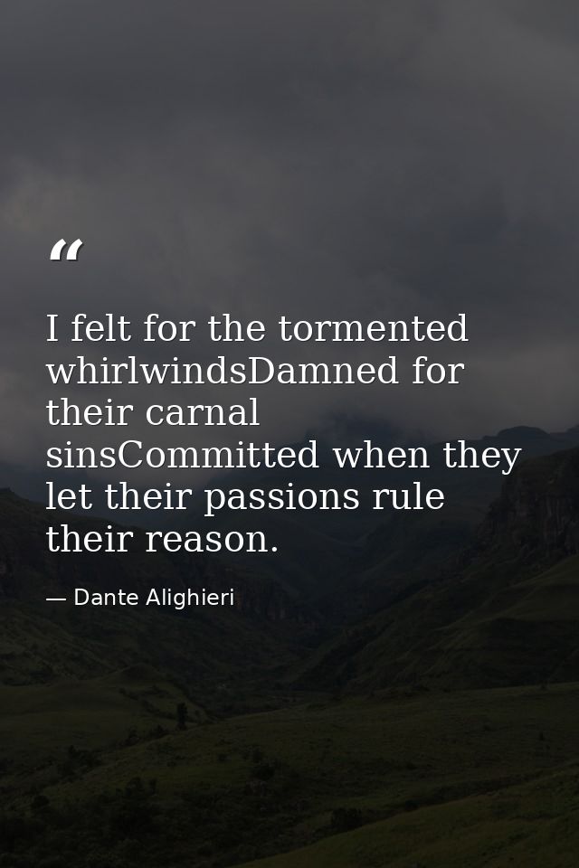 I felt for the tormented whirlwindsDamned for their carnal sinsCommitted when they let their passions rule their reason. — Dante Alighieri