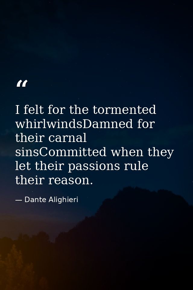I felt for the tormented whirlwindsDamned for their carnal sinsCommitted when they let their passions rule their reason. — Dante Alighieri