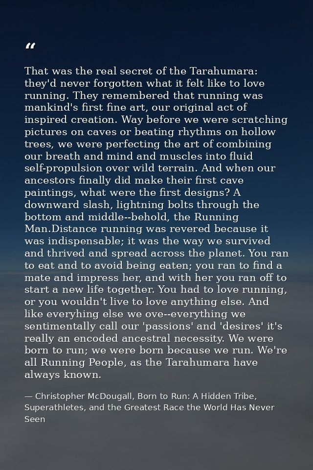 That was the real secret of the Tarahumara: they'd never forgotten what it felt like to love running. They remembered th — Christopher McDougall, Born to Run: A Hidden Tribe, Superathletes, and the Greatest Race the World Has Never Seen