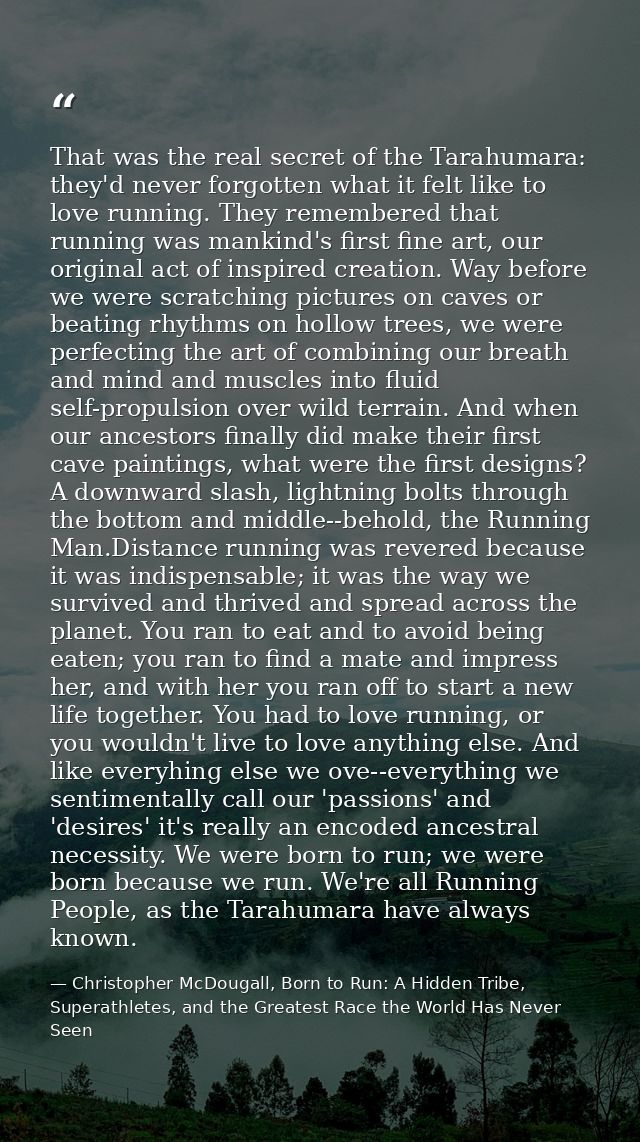 That was the real secret of the Tarahumara: they'd never forgotten what it felt like to love running. They remembered th — Christopher McDougall, Born to Run: A Hidden Tribe, Superathletes, and the Greatest Race the World Has Never Seen