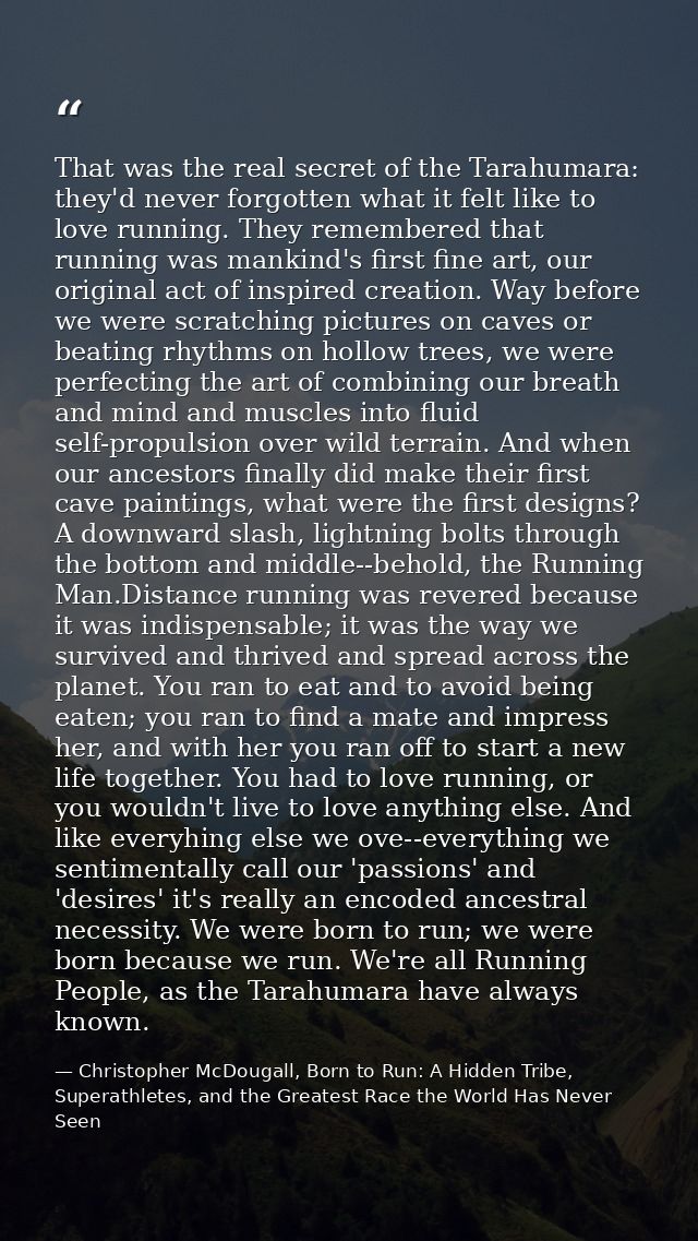 That was the real secret of the Tarahumara: they'd never forgotten what it felt like to love running. They remembered th — Christopher McDougall, Born to Run: A Hidden Tribe, Superathletes, and the Greatest Race the World Has Never Seen