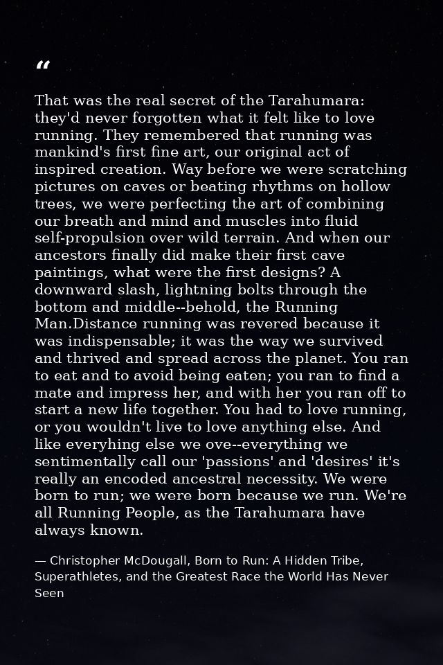 That was the real secret of the Tarahumara: they'd never forgotten what it felt like to love running. They remembered th — Christopher McDougall, Born to Run: A Hidden Tribe, Superathletes, and the Greatest Race the World Has Never Seen