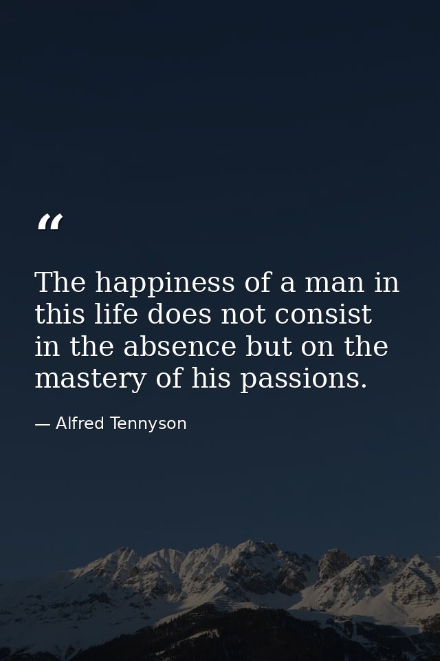 The happiness of a man in this life does not consist in the absence but on the mastery of his passions. — Alfred Tennyson